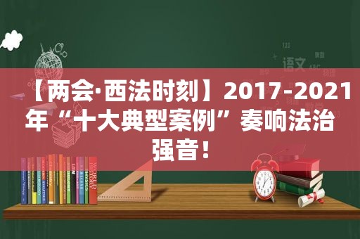 【两会·西法时刻】2017-2021年“十大典型案例”奏响法治强音！