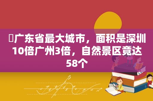 ​广东省最大城市，面积是深圳10倍广州3倍，自然景区竟达58个