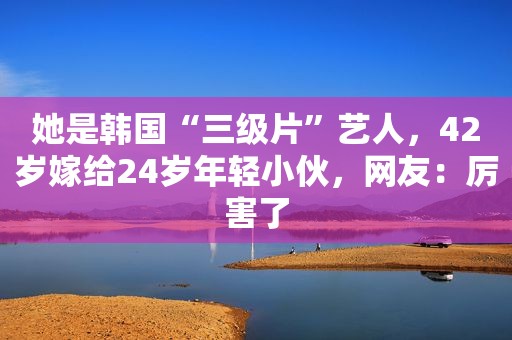 她是韩国“ *** ”艺人，42岁嫁给24岁年轻小伙，网友：厉害了