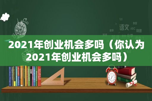 2021年创业机会多吗（你认为2021年创业机会多吗）