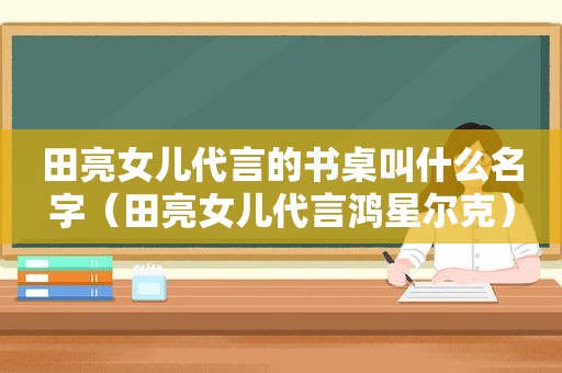 田亮女儿代言的书桌叫什么名字（田亮女儿代言鸿星尔克）