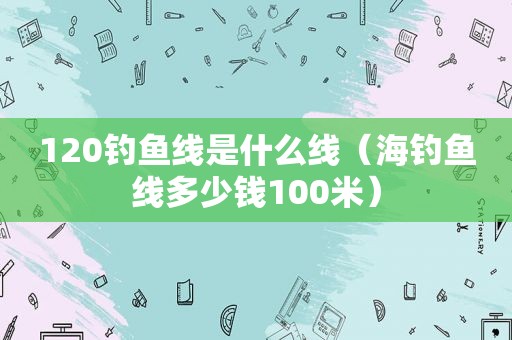 120钓鱼线是什么线（海钓鱼线多少钱100米）