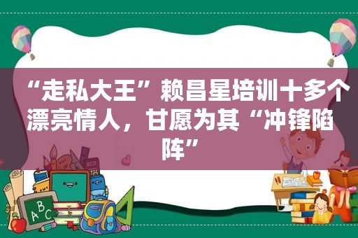 “走私大王”赖昌星培训十多个漂亮情人，甘愿为其“冲锋陷阵”