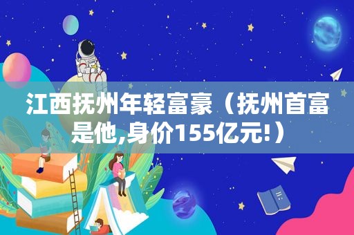 江西抚州年轻富豪（抚州首富是他,身价155亿元!）