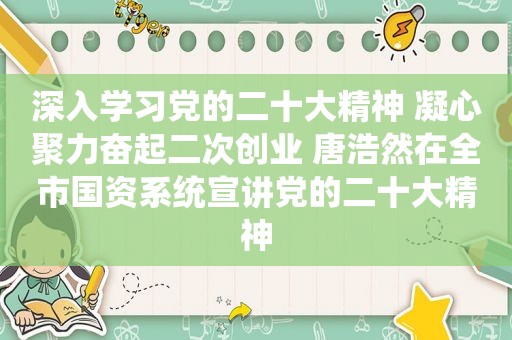 深入学习党的二十大精神 凝心聚力奋起二次创业 唐浩然在全市国资系统宣讲党的二十大精神