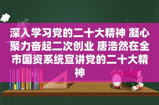 深入学习党的二十大精神 凝心聚力奋起二次创业 唐浩然在全市国资系统宣讲党的二十大精神