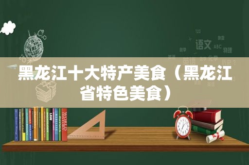 黑龙江十大特产美食（黑龙江省特色美食）