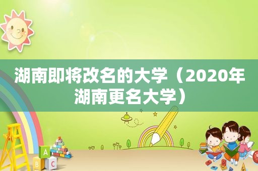 湖南即将改名的大学（2020年湖南更名大学）