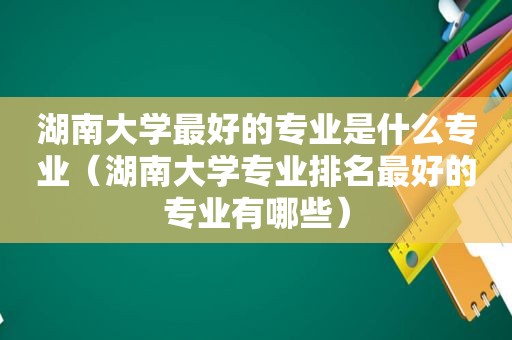 湖南大学最好的专业是什么专业（湖南大学专业排名最好的专业有哪些）