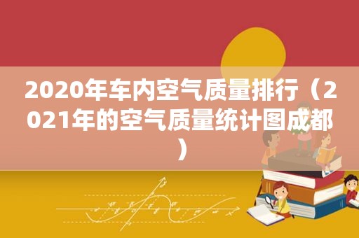 2020年车内空气质量排行（2021年的空气质量统计图成都）