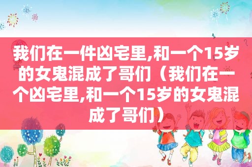 我们在一件凶宅里,和一个15岁的女鬼混成了哥们（我们在一个凶宅里,和一个15岁的女鬼混成了哥们）