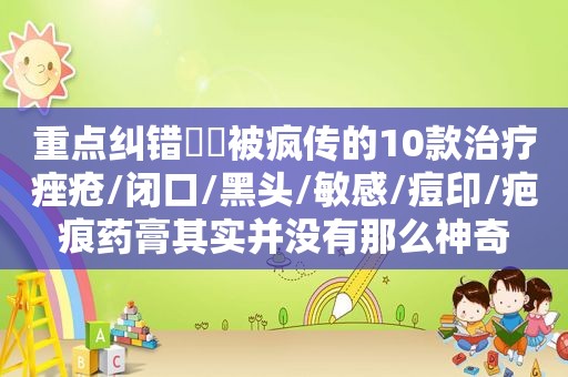 重点纠错❗️被疯传的10款治疗痤疮/闭口/黑头/敏感/痘印/疤痕药膏其实并没有那么神奇