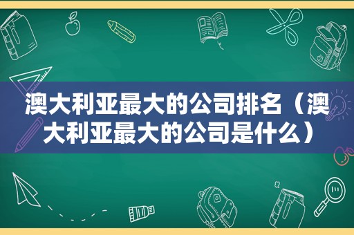 澳大利亚最大的公司排名（澳大利亚最大的公司是什么）