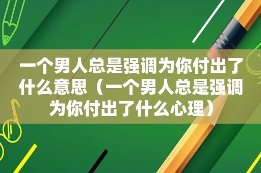 一个男人总是强调为你付出了什么意思（一个男人总是强调为你付出了什么心理）