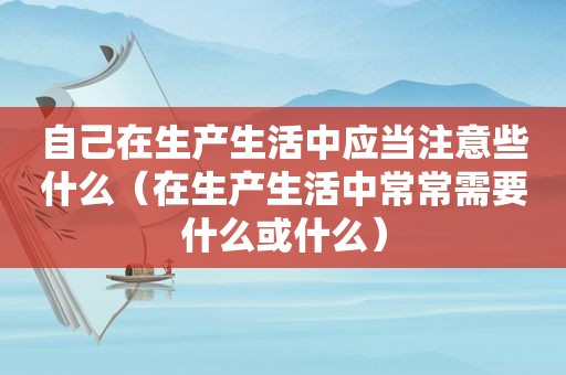 自己在生产生活中应当注意些什么（在生产生活中常常需要什么或什么）