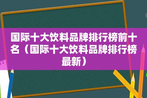 国际十大饮料品牌排行榜前十名（国际十大饮料品牌排行榜最新）