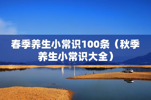 春季养生小常识100条（秋季养生小常识大全）