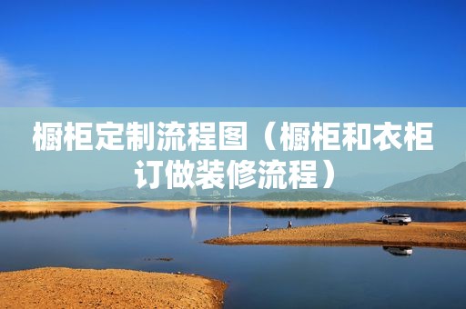 橱柜定制流程图（橱柜和衣柜订做装修流程）