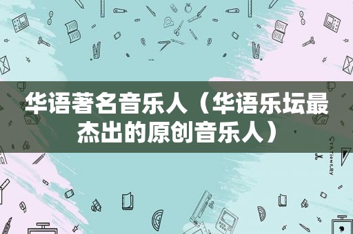 华语著名音乐人（华语乐坛最杰出的原创音乐人）