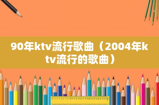 90年ktv流行歌曲（2004年ktv流行的歌曲）