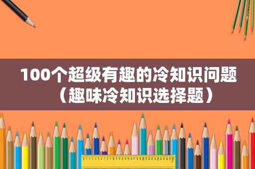 100个超级有趣的冷知识问题（趣味冷知识选择题）