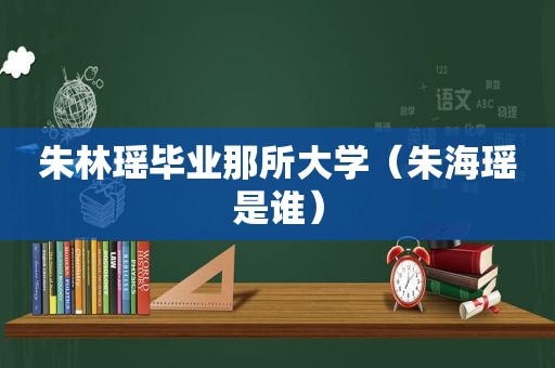 朱林瑶毕业那所大学（朱海瑶是谁）