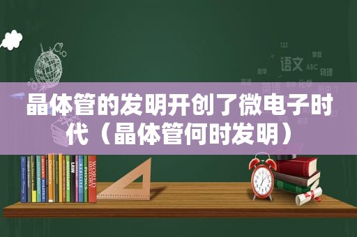 晶体管的发明开创了微电子时代（晶体管何时发明）