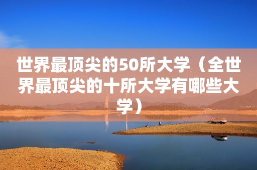 世界最顶尖的50所大学（全世界最顶尖的十所大学有哪些大学）