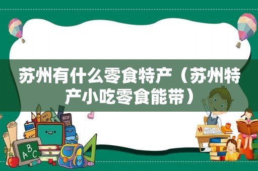 苏州有什么零食特产（苏州特产小吃零食能带）