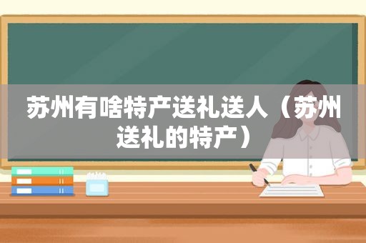 苏州有啥特产送礼送人（苏州送礼的特产）