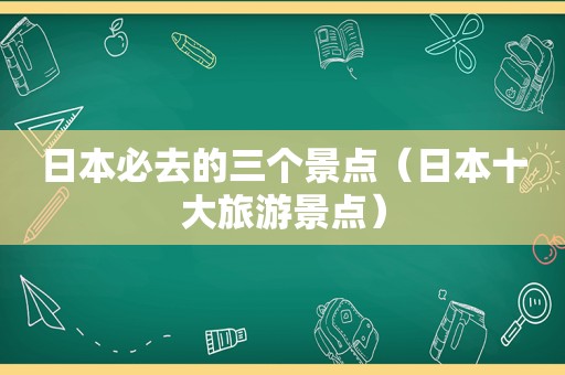 日本必去的三个景点（日本十大旅游景点）