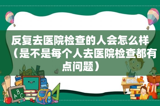 反复去医院检查的人会怎么样（是不是每个人去医院检查都有点问题）