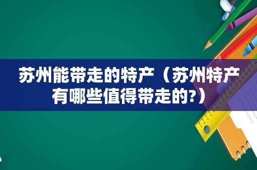 苏州能带走的特产（苏州特产有哪些值得带走的?）