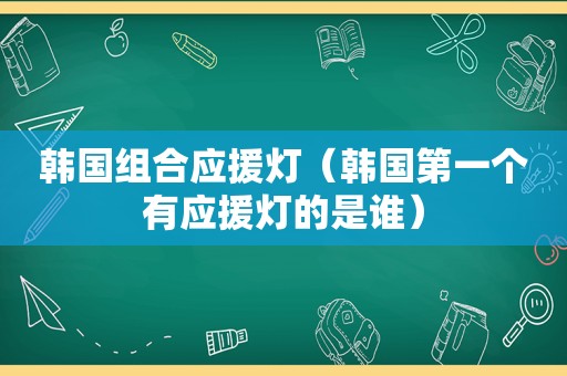 韩国组合应援灯（韩国第一个有应援灯的是谁）