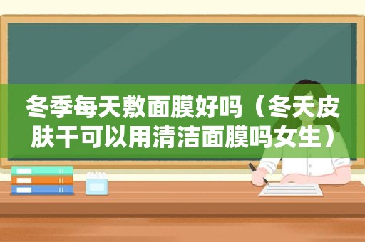 冬季每天敷面膜好吗（冬天皮肤干可以用清洁面膜吗女生）