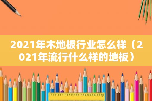 2021年木地板行业怎么样（2021年流行什么样的地板）