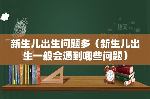 新生儿出生问题多（新生儿出生一般会遇到哪些问题）