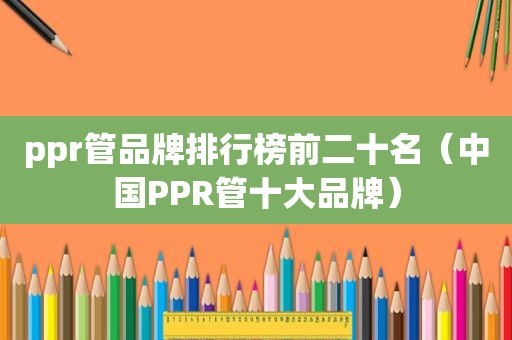 ppr管品牌排行榜前二十名（中国PPR管十大品牌）