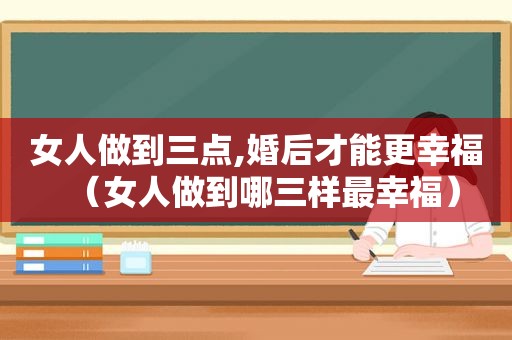 女人做到三点,婚后才能更幸福（女人做到哪三样最幸福）