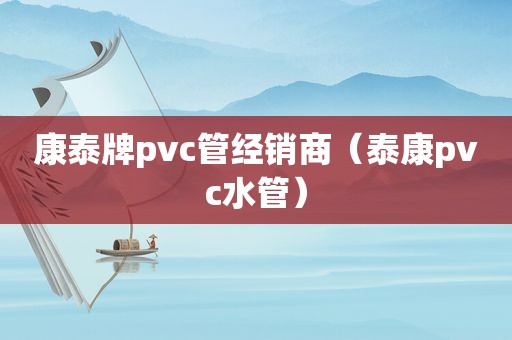 康泰牌pvc管经销商（泰康pvc水管）