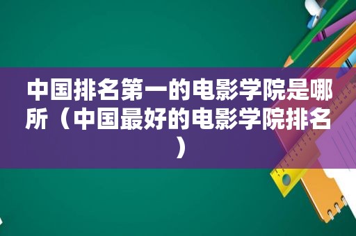 中国排名第一的电影学院是哪所（中国最好的电影学院排名）