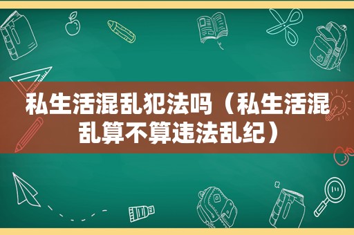 私生活混乱犯法吗（私生活混乱算不算违法乱纪）