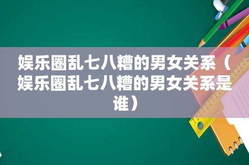 娱乐圈乱七八糟的男女关系（娱乐圈乱七八糟的男女关系是谁）