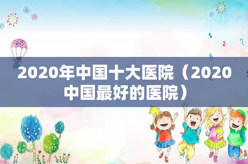 2020年中国十大医院（2020中国最好的医院）