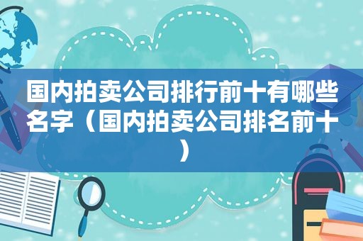 国内拍卖公司排行前十有哪些名字（国内拍卖公司排名前十）