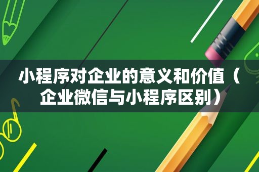 小程序对企业的意义和价值（企业微信与小程序区别）