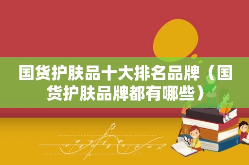 国货护肤品十大排名品牌（国货护肤品牌都有哪些）