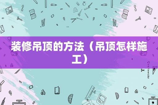 装修吊顶的方法（吊顶怎样施工）