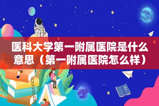 医科大学第一附属医院是什么意思（第一附属医院怎么样）