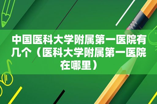 中国医科大学附属第一医院有几个（医科大学附属第一医院在哪里）